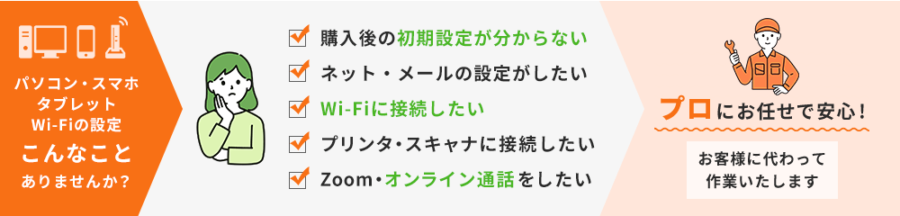 パソコン・スマホ・タブレット・Wi-Fiでこんな事ありませんか？「購入後の初期設定が分からない」「ネット・メールの設定がしたい」「Wi-Fiに接続したい」「プリンタ・スキャナに接続したい」「Zoom・オンライン通話をしたい」。そんなときはプロがお客様に変わって作業いたします。プロにお任せで安心！